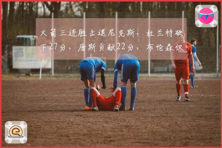 火箭三连胜击退尼克斯，杜兰特砍下27分，唐斯贡献22分，布伦森仅得12分