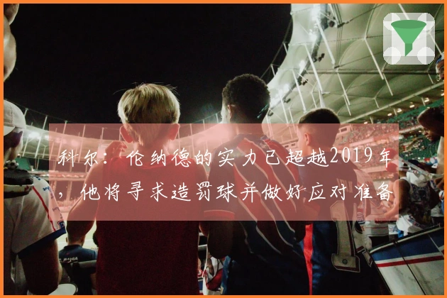 科尔：伦纳德的实力已超越2019年，他将寻求造罚球并做好应对准备