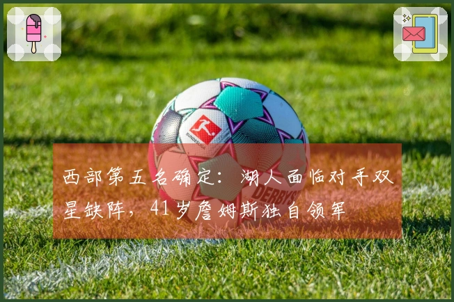 西部第五名确定：湖人面临对手双星缺阵，41岁詹姆斯独自领军