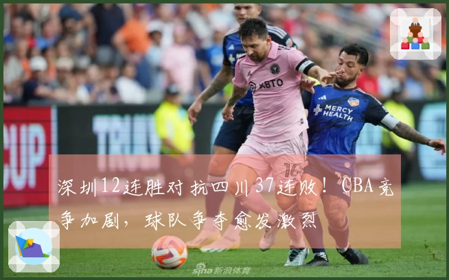 深圳12连胜对抗四川37连败！CBA竞争加剧，球队争夺愈发激烈