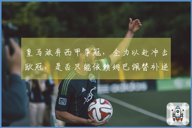 皇马放弃西甲争冠,全力以赴冲击欧冠,是否只能依赖姆巴佩替补逆转拜仁?