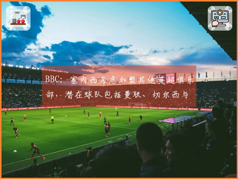 BBC：塞内西考虑加盟其他英超俱乐部，潜在球队包括曼联、切尔西与热刺
