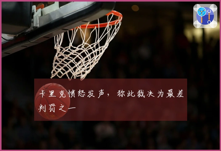 卡里克愤怒发声，称此裁决为最差判罚之一