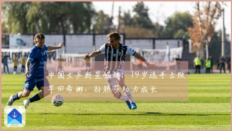 中国女乒新星崛起：19岁选手击败早田希娜，孙颖莎助力成长