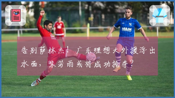 告别萨林杰！广东理想大外援浮出水面，朱芳雨或将成功抢夺？