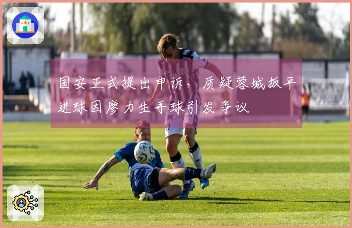国安正式提出申诉，质疑蓉城扳平进球因廖力生手球引发争议