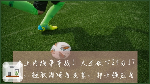 本土内线争夺战！大王砍下24分17板，轻取周琦与麦基，郭士强应考虑召回他？