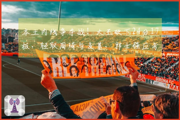 本土内线争夺战！大王砍下24分17板，轻取周琦与麦基，郭士强应考虑召回他？