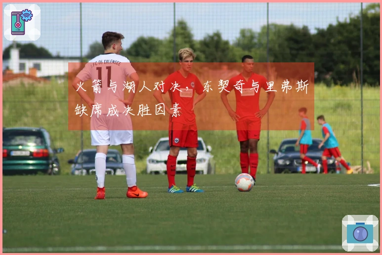 火箭与湖人对决，东契奇与里弗斯缺席成决胜因素