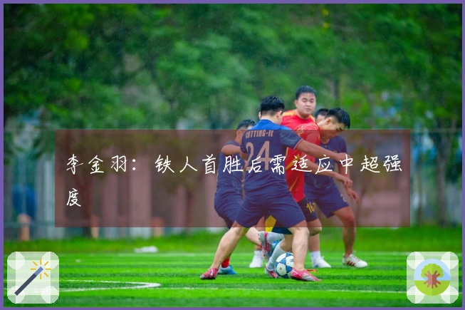 李金羽：铁人首胜后需适应中超强度